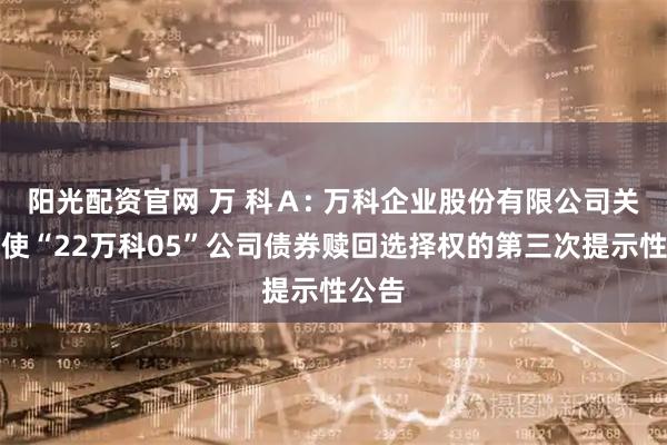 阳光配资官网 万 科Ａ: 万科企业股份有限公司关于行使“22万科05”公司债券赎回选择权的第三次提示性公告
