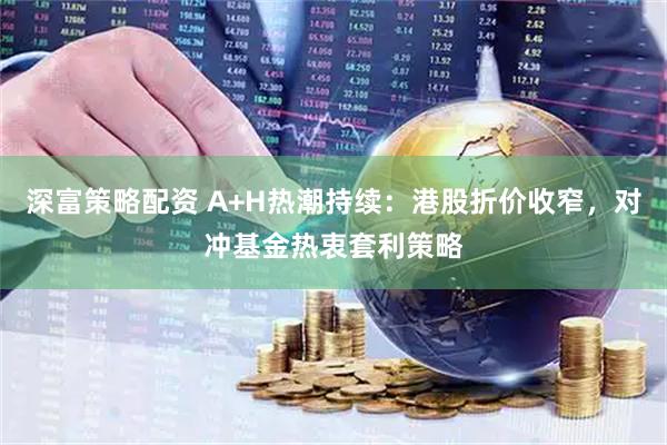深富策略配资 A+H热潮持续：港股折价收窄，对冲基金热衷套利策略