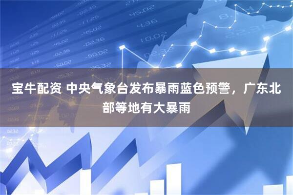 宝牛配资 中央气象台发布暴雨蓝色预警，广东北部等地有大暴雨