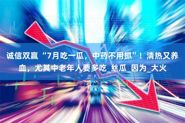 诚信双赢 “7月吃一瓜，中药不用抓”！清热又养血，尤其中老年人要多吃_丝瓜_因为_大火