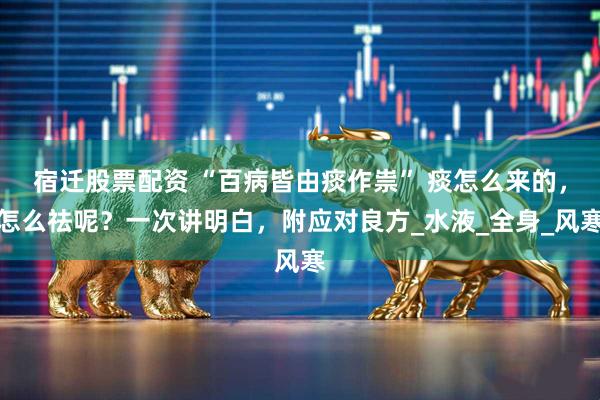 宿迁股票配资 “百病皆由痰作祟” 痰怎么来的，怎么祛呢？一次讲明白，附应对良方_水液_全身_风寒