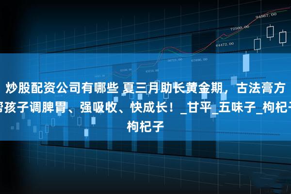炒股配资公司有哪些 夏三月助长黄金期，古法膏方帮孩子调脾胃、强吸收、快成长！_甘平_五味子_枸杞子