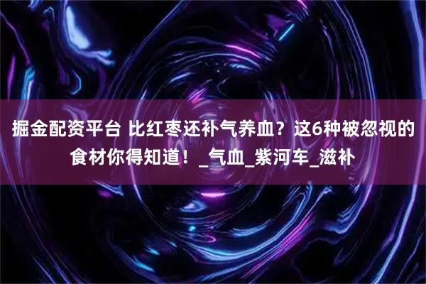 掘金配资平台 比红枣还补气养血？这6种被忽视的食材你得知道！_气血_紫河车_滋补