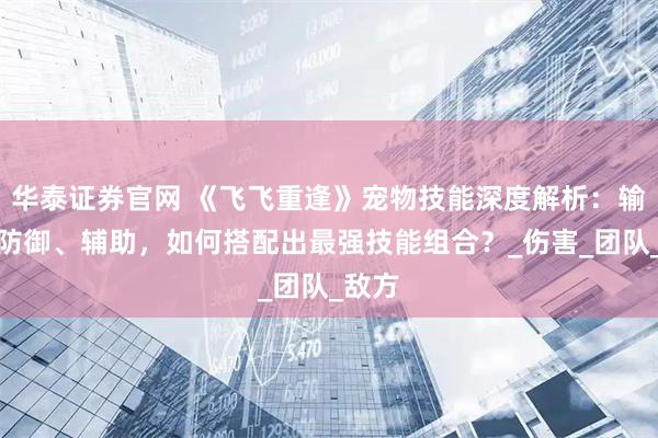 华泰证券官网 《飞飞重逢》宠物技能深度解析：输出、防御、辅助，如何搭配出最强技能组合？_伤害_团队_敌方