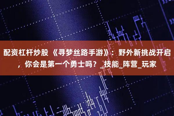 配资杠杆炒股 《寻梦丝路手游》：野外新挑战开启，你会是第一个勇士吗？_技能_阵营_玩家