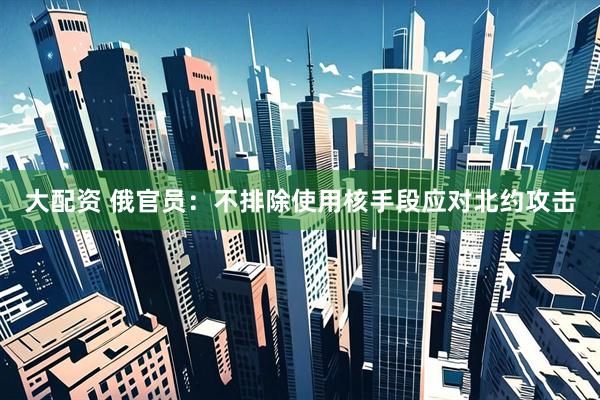 大配资 俄官员：不排除使用核手段应对北约攻击