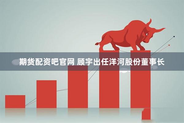 期货配资吧官网 顾宇出任洋河股份董事长