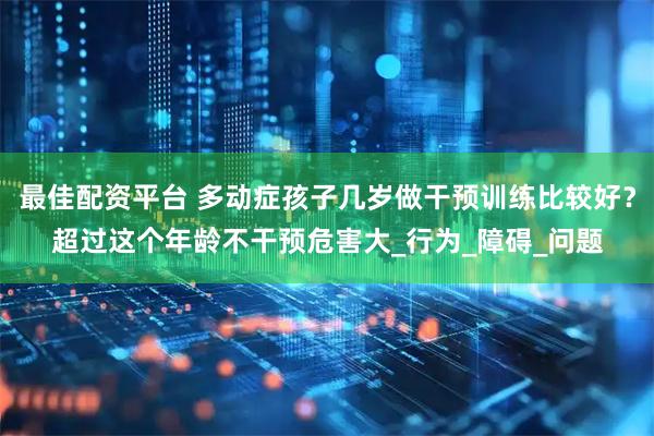 最佳配资平台 多动症孩子几岁做干预训练比较好？超过这个年龄不干预危害大_行为_障碍_问题