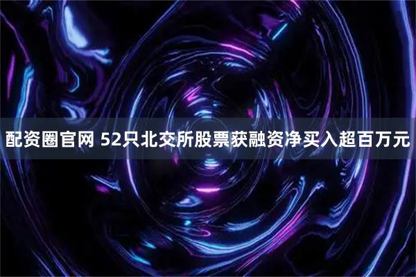 配资圈官网 52只北交所股票获融资净买入超百万元