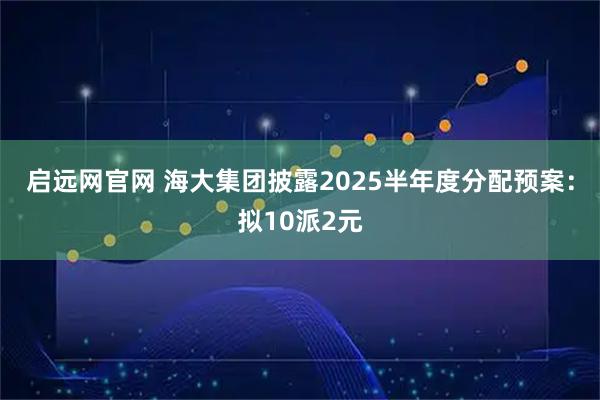 启远网官网 海大集团披露2025半年度分配预案：拟10派2元