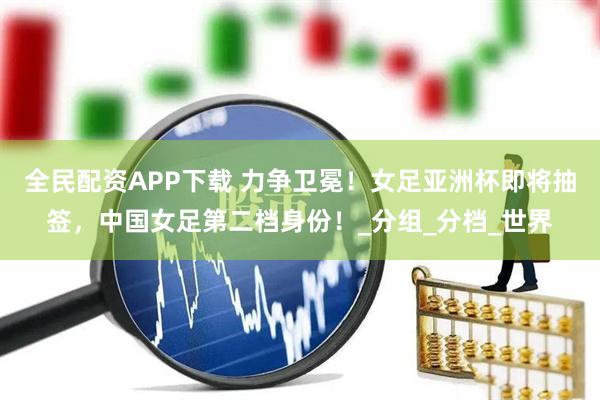全民配资APP下载 力争卫冕！女足亚洲杯即将抽签，中国女足第二档身份！_分组_分档_世界