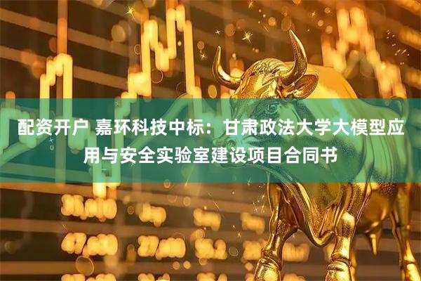 配资开户 嘉环科技中标：甘肃政法大学大模型应用与安全实验室建设项目合同书