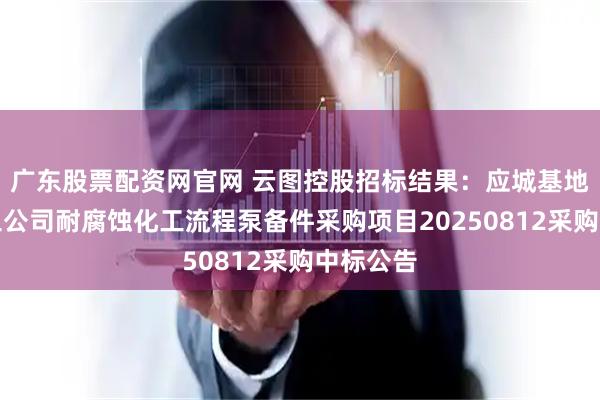 广东股票配资网官网 云图控股招标结果：应城基地应城化工公司耐腐蚀化工流程泵备件采购项目20250812采购中标公告
