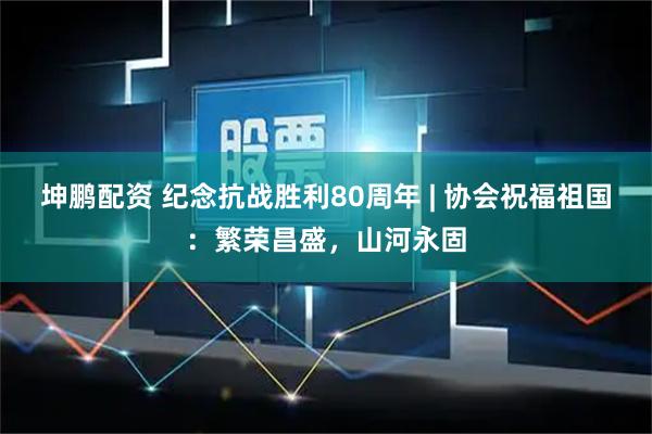 坤鹏配资 纪念抗战胜利80周年 | 协会祝福祖国：繁荣昌盛，山河永固
