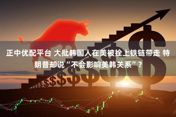 正中优配平台 大批韩国人在美被拴上铁链带走 特朗普却说“不会影响美韩关系”？