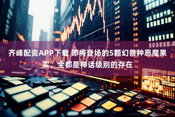 齐峰配资APP下载 即将登场的5颗幻兽种恶魔果实，全都是神话级别的存在