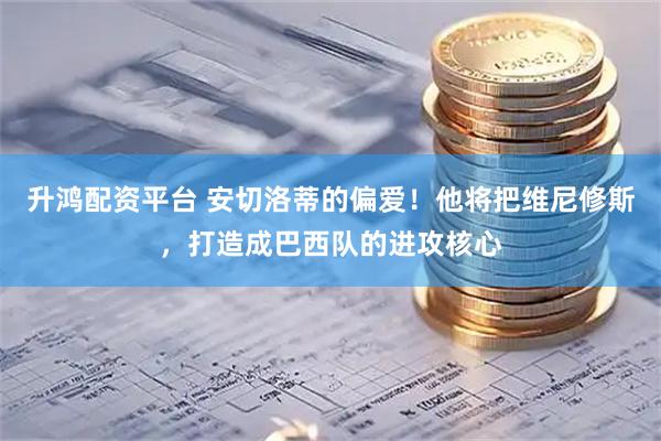 升鸿配资平台 安切洛蒂的偏爱！他将把维尼修斯，打造成巴西队的进攻核心