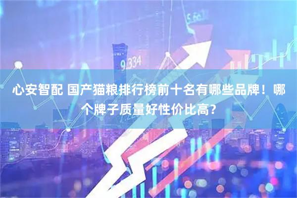 心安智配 国产猫粮排行榜前十名有哪些品牌！哪个牌子质量好性价比高？
