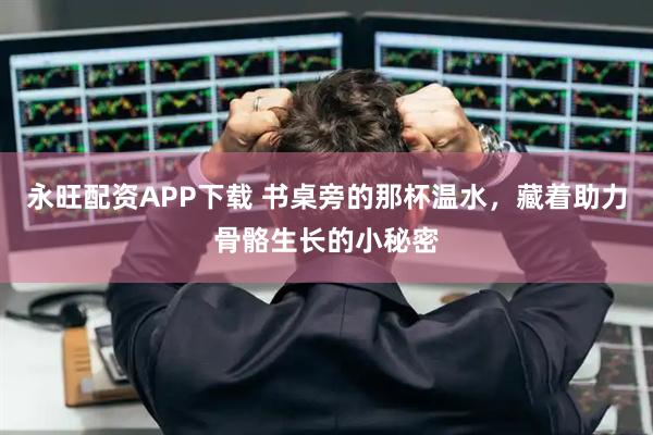 永旺配资APP下载 书桌旁的那杯温水，藏着助力骨骼生长的小秘密