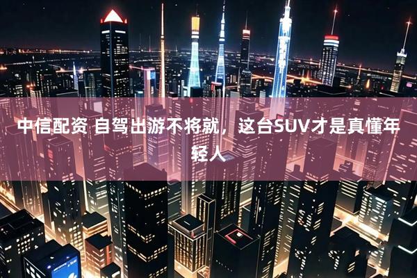 中信配资 自驾出游不将就，这台SUV才是真懂年轻人