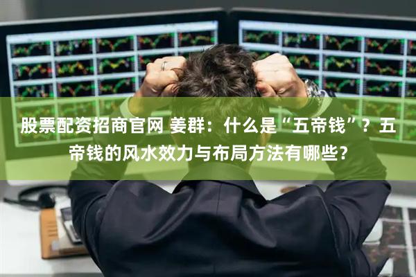 股票配资招商官网 姜群：什么是“五帝钱”？五帝钱的风水效力与布局方法有哪些？