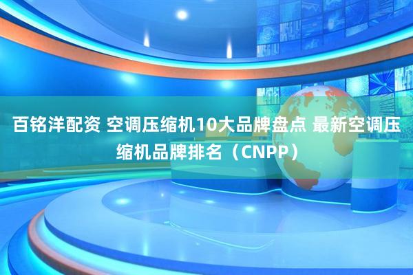 百铭洋配资 空调压缩机10大品牌盘点 最新空调压缩机品牌排名（CNPP）