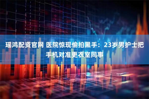 瑶鸿配资官网 医院惊现偷拍黑手：23岁男护士把手机对准更衣室同事