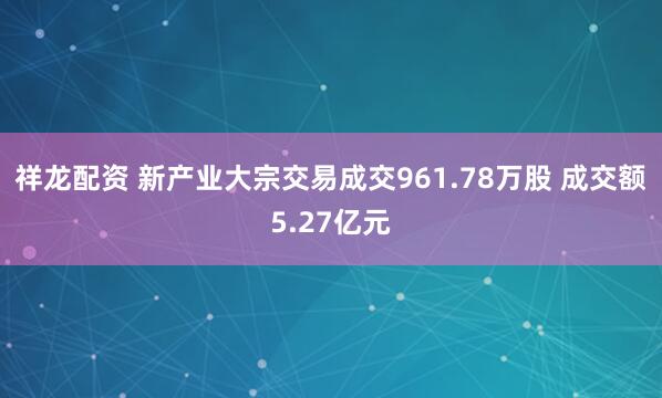 祥龙配资 新产业大宗交易成交961.78万股 成交额5.27亿元