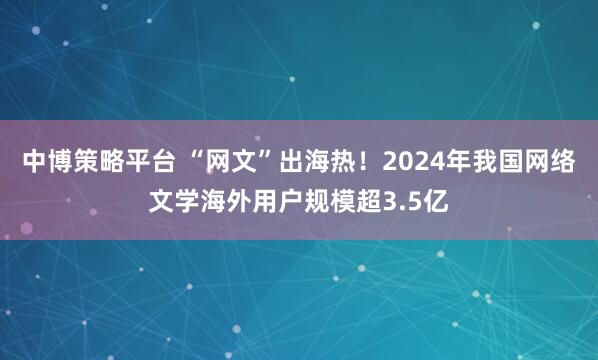 中博策略平台 “网文”出海热！2024年我国网络文学海外用户规模超3.5亿