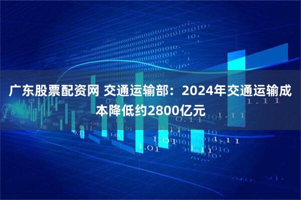 广东股票配资网 交通运输部：2024年交通运输成本降低约2800亿元