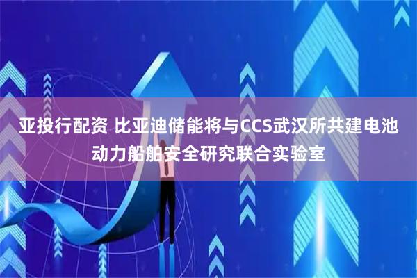 亚投行配资 比亚迪储能将与CCS武汉所共建电池动力船舶安全研究联合实验室