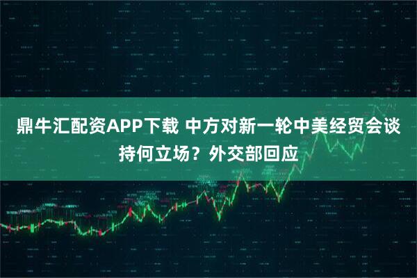 鼎牛汇配资APP下载 中方对新一轮中美经贸会谈持何立场？外交部回应