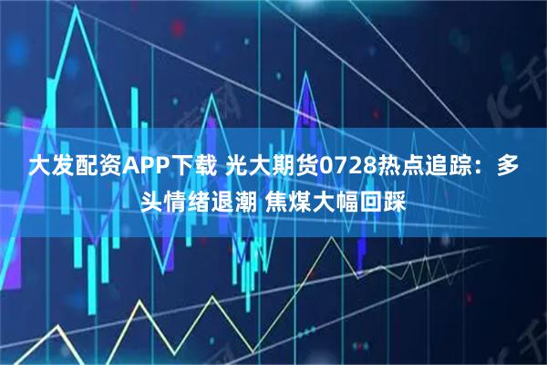 大发配资APP下载 光大期货0728热点追踪：多头情绪退潮 焦煤大幅回踩