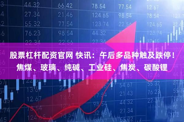 股票杠杆配资官网 快讯：午后多品种触及跌停！焦煤、玻璃、纯碱、工业硅、焦炭、碳酸锂