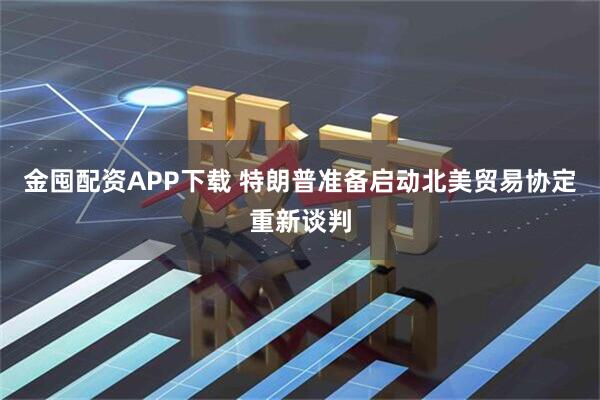 金囤配资APP下载 特朗普准备启动北美贸易协定重新谈判