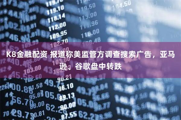 K8金融配资 报道称美监管方调查搜索广告，亚马逊、谷歌盘中转跌