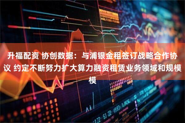 升福配资 协创数据：与浦银金租签订战略合作协议 约定不断努力扩大算力融资租赁业务领域和规模